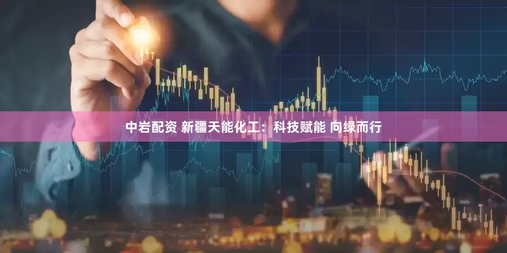 中岩配资 新疆天能化工：科技赋能 向绿而行