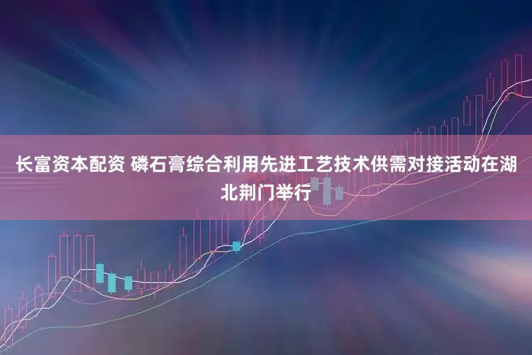 长富资本配资 磷石膏综合利用先进工艺技术供需对接活动在湖北荆门举行