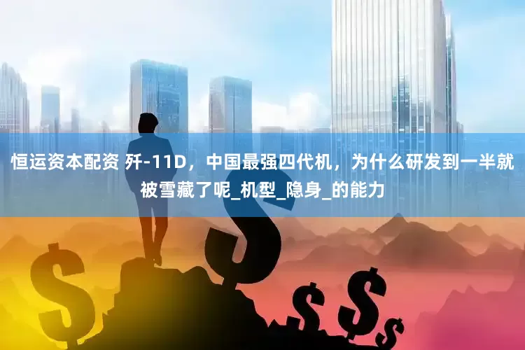 恒运资本配资 歼-11D，中国最强四代机，为什么研发到一半就被雪藏了呢_机型_隐身_的能力