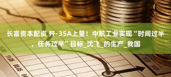 长富资本配资 歼-35A上量！中航工业实现“时间过半，任务过半”目标_沈飞_的生产_我国
