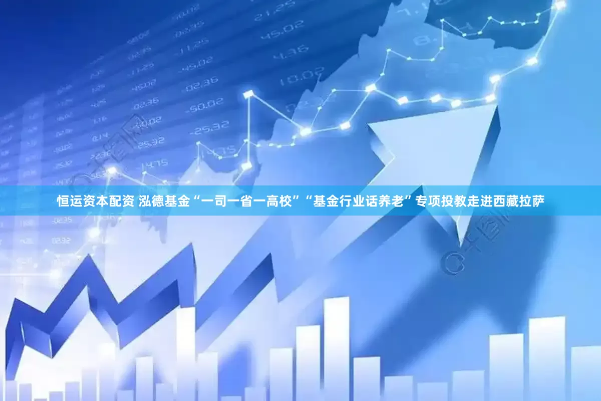 恒运资本配资 泓德基金“一司一省一高校”“基金行业话养老”专项投教走进西藏拉萨