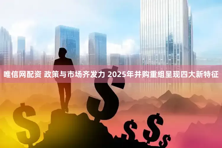 唯信网配资 政策与市场齐发力 2025年并购重组呈现四大新特征