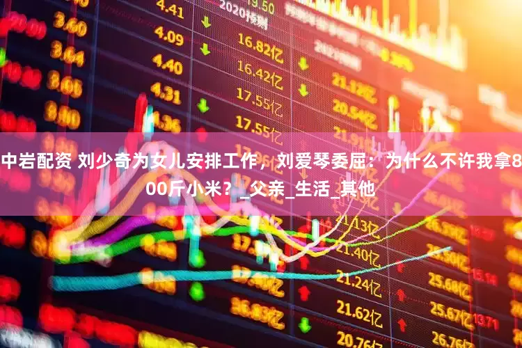 中岩配资 刘少奇为女儿安排工作，刘爱琴委屈：为什么不许我拿800斤小米？_父亲_生活_其他
