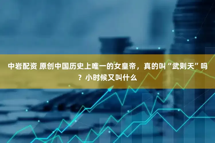 中岩配资 原创中国历史上唯一的女皇帝，真的叫“武则天”吗？小时候又叫什么
