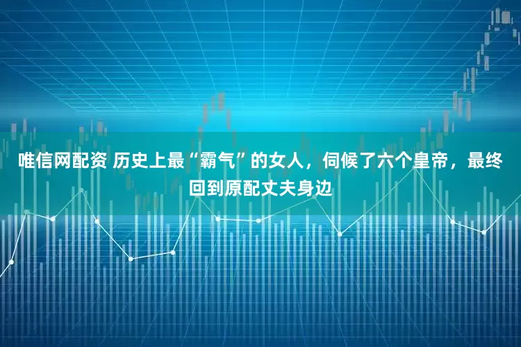 唯信网配资 历史上最“霸气”的女人，伺候了六个皇帝，最终回到原配丈夫身边