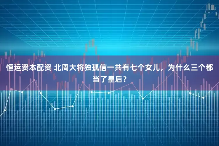 恒运资本配资 北周大将独孤信一共有七个女儿，为什么三个都当了皇后？